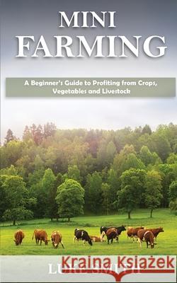 Mini Farming: A Beginner's Guide to Profiting from Crops, Vegetables and Livestock Luke Smith 9781951345433 Novelty Publishing LLC