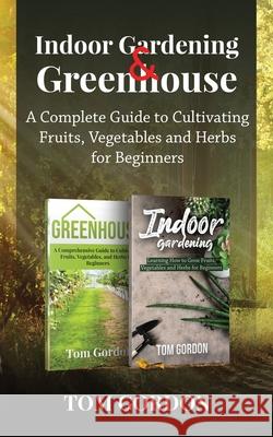 Indoor Gardening & Greenhouse: A Complete Guide to Cultivating Fruits, Vegetables and Herbs for Beginners Tom Gordon 9781951345440 Novelty Publishing LLC