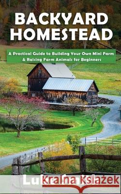 Backyard Homestead: A Practical Guide to Building Your Own Mini Farm & Raising Farm Animals for Beginners Luke Smith 9781951345457 Novelty Publishing LLC