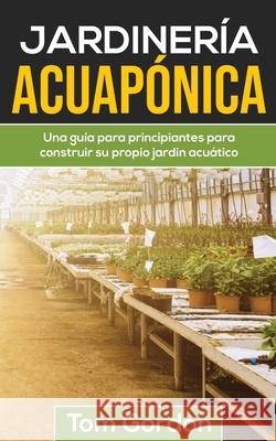 Jardinería Acuapónica: Una guía para principiantes para construir su propio jardín acuático Tom Gordon 9781951345488 Novelty Publishing LLC