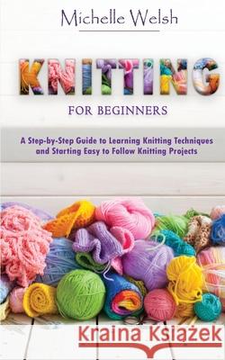 Knitting for Beginners: A Step-by-Step Guide to Learning Knitting Techniques and Starting Easy to Follow Knitting Projects Michelle Welsh 9781951345518 Novelty Publishing LLC