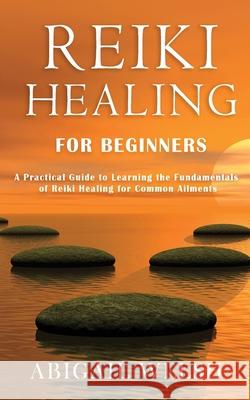 Reiki Healing for Beginners: A Practical Guide to Learning the Fundamentals of Reiki Healing for Common Ailments Abigail Welsh 9781951345532 Novelty Publishing LLC