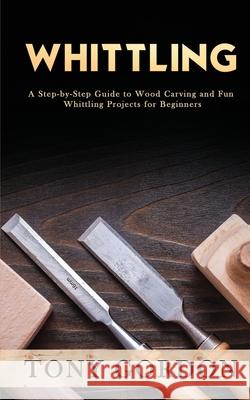 Whittling: A Step-by-Step Guide to Wood Carving and Fun Whittling Projects for Beginners Tony Gordon 9781951345563 Novelty Publishing LLC