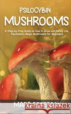 Psilocybin Mushrooms: A Step-by-Step Guide on How to Grow and Safely Use Psychedelic Magic Mushrooms for Beginners Marc Peterson 9781951345624 Novelty Publishing LLC