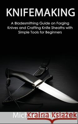 Knifemaking: A Bladesmithing Guide on Forging Knives and Crafting Knife Sheaths with Simple Tools for Beginners Michael Peterson 9781951345655