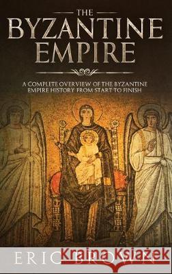 The Byzantine Empire: A Complete Overview Of The Byzantine Empire History from Start to Finish Eric Brown 9781951404352