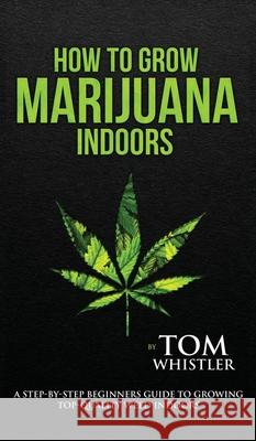 How to Grow Marijuana: Indoors - A Step-by-Step Beginner's Guide to Growing Top-Quality Weed Indoors (Volume 1) Tom Whistler 9781951429454 Alakai Publishing LLC