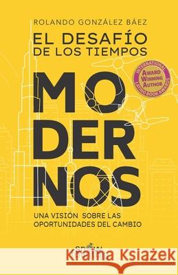 El Desafio de los Tiempos Modernos: Una Vision Sobre Las Oportunidades Del Cambio Rolando Gonzalez Baez 9781951484279 Snow Fountain Press