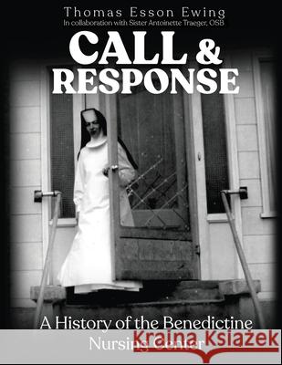 Call and Response: A History of the Benedictine Nursing Center Thomas Esson Ewing Sister Antoinette Traeger 9781951490034 Thomas E. Ewing