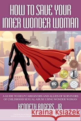 How to Save Your Inner Wonder Woman: A Guide to Help Caregivers and Allies of Survivors of Childhood Sexual Abuse Using Wonder Woman Rogers, Kenneth, Jr. 9781951530723