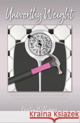 Unworthy Weight: Reclaiming Your Worth From a Number on a Scale and Finding True Identity in Christ Kristin Williams 9781951561215 River Birch Press