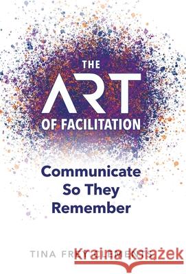 The ART of Facilitation: Communicate So They Remember Tina Frey Clements 9781951591533 Pyp Academy Press