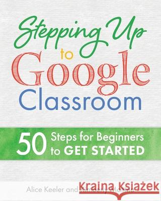 Stepping Up to Google Classroom: 50 Steps for Beginners to Get Started Alice Keeler, Kimberly Mattina 9781951600143