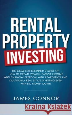 Rental Property Investing: Complete Beginner's Guide on How to Create Wealth, Passive Income and Financial Freedom with Apartments and Multifamily Real Estate Investing Even with No Money Down James Connor 9781951652012 J4 Publishing LLC