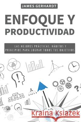 Enfoque y Productividad: Las Mejores Prácticas, Hábitos y Principios para Lograr Todos Tus Objetivos James Gerhardt 9781951725617