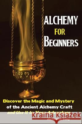 Alchemy For Beginners: Discover the Magic and Mystery of the Ancient Alchemy Craft and Use It to Your Advantage Tony Alchemist 9781951737030 Antony Mwau