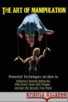 The Art of Manipulation: Powerful Techniques on How to Influence Human Behavior, Effectively Deal with People, and Get the Results You Want Felix Antony 9781951737047 Antony Mwau