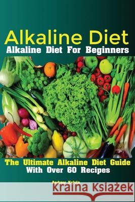 Alkaline Diet: Alkaline Diet For Beginners The Ultimate Alkaline Diet Guide With Over 60 Recipes Kelvin Andrew 9781951737092