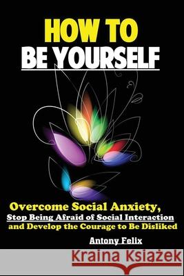 How To Be Yourself: Overcome Social Anxiety, Stop Being Afraid of Social Interaction and Develop the Courage to Be Disliked Felix Antony 9781951737177 Antony Mwau
