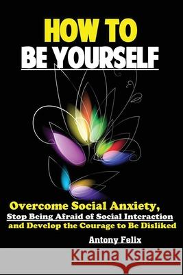 How To Be Yourself: Overcome Social Anxiety, Stop Being Afraid of Social Interaction and Develop the Courage to Be Disliked Felix Antony 9781951737177