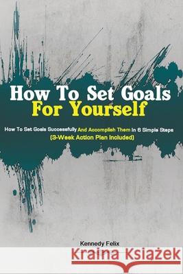 How To Set Goals For Yourself: How To Set Goals Successfully And Accomplish Them In 6 Simple Steps (3-Week Action Plan Included) Felix Kenned 9781951737191 Antony Mwau