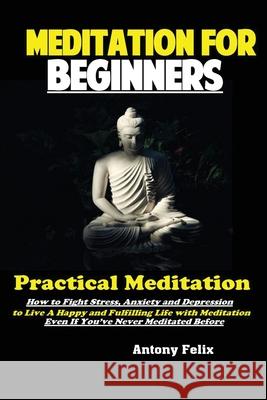 Meditation For Beginners: Practical Meditation; How to Fight Stress, Anxiety and Depression to Live A Happy and Fulfilling Life with Meditation Felix Antony 9781951737221