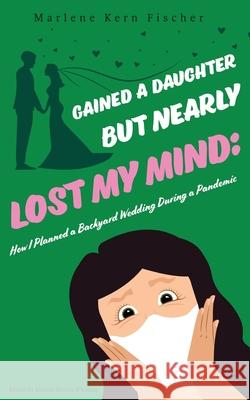 Gained a Daughter But Nearly Lost My Mind: How I Planned a Backyard Wedding During a Pandemic Marlene Kern Fischer 9781951744434 Thoughts from Aisle 4