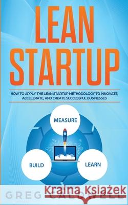 Lean Startup: How to Apply the Lean Startup Methodology to Innovate, Accelerate, and Create Successful Businesses (Lean Guides with Greg Caldwell 9781951754358 SD Publishing LLC