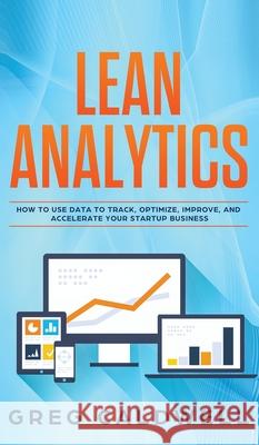 Lean Analytics: How to Use Data to Track, Optimize, Improve and Accelerate Your Startup Business (Lean Guides with Scrum, Sprint, Kanban, DSDM, XP & Crystal) Greg Caldwell 9781951754419 Alakai Publishing LLC