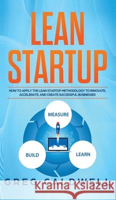 Lean Startup: How to Apply the Lean Startup Methodology to Innovate, Accelerate, and Create Successful Businesses (Lean Guides with Scrum, Sprint, Kanban, DSDM, XP & Crystal) Greg Caldwell 9781951754440 Alakai Publishing LLC