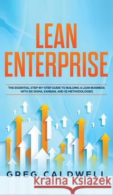 Lean Enterprise: The Essential Step-by-Step Guide to Building a Lean Business with Six Sigma, Kanban, and 5S Methodologies (Lean Guides with Scrum, Sprint, Kanban, DSDM, XP & Crystal) Greg Caldwell 9781951754457 Alakai Publishing LLC