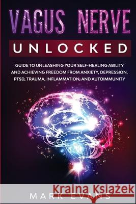 Vagus Nerve: Unlocked - Guide to Unleashing Your Self-Healing Ability and Achieving Freedom from Anxiety, Depression, PTSD, Trauma, Inflammation and Autoimmunity Mark Evans 9781951754723