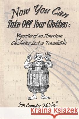 Now You Can Take Off Your Clothes: Vignettes of an American Conductor Lost in Translation Jon Ceander Mitchell 9781951854065 Riverhaven Books