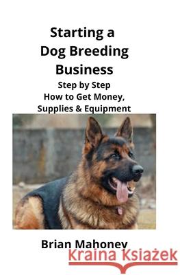 Starting a Dog Breeding Business: Step by Step How to Get Money, Supplies & Equipment Brian Mahoney 9781951929138 Mahoneyproducts