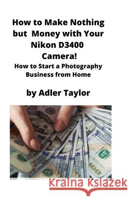 How to Make Nothing but Money with Your Nikon D3400 Camera!: How to Start a Photography Business from Home Adler Taylor 9781951929336 Mahoneyproducts