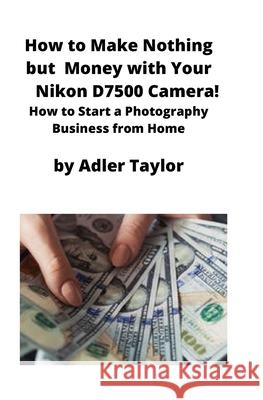 How to Make Nothing but Money with Your Nikon D7500 Camera!: How to Start a Photography Business from Home Adler Taylor 9781951929367 Mahoneyproducts