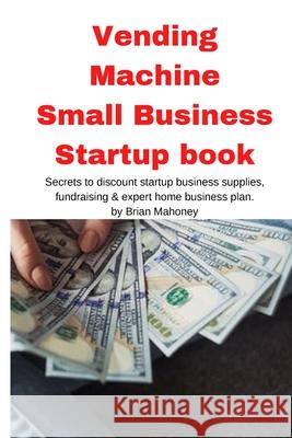 Vending Machine Small Business Startup book: Secrets to discount startup business supplies, fundraising & expert home business plan Brian Mahoney 9781951929633 Mahoneyproducts