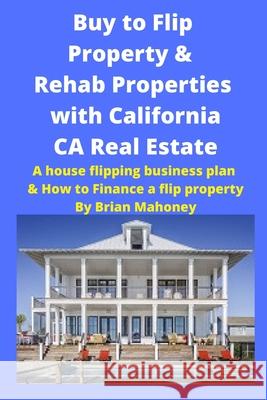 Buy to Flip Property & Rehab Properties with California CA Real Estate: A house flipping business plan & How to Finance a flip property Brian Mahoney 9781951929701 Mahoneyproducts