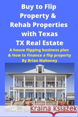 Buy to Flip Property & Rehab Properties with Texas TX Real Estate: A house flipping business plan & How to Finance a flip property Brian Mahoney 9781951929718 Mahoneyproducts
