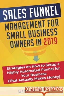 Sales Funnel Management for Small Business Owners in 2019: Strategies on How to Setup a Highly Automated Funnel for Your Business (That Actually Makes Money) Mark Warner 9781951999315 Sophie Dalziel