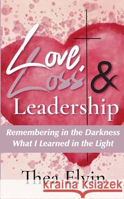 Love, Loss & Leadership: Remembering in the Darkness What I Learned in the Light Thea Elvin 9781952037160