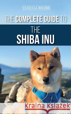 The Complete Guide to the Shiba Inu: Selecting, Preparing for, Training, Feeding, Raising, and Loving Your New Shiba Inu Vanessa Richie 9781952069673 LP Media Inc.