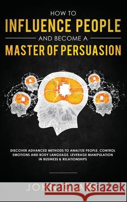 How to Influence People and Become A Master of Persuasion: Discover Advanced Methods to Analyze People, Control Emotions and Body Language. Leverage M Clark John 9781952083297