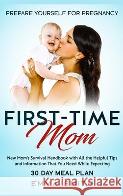 First-Time Mom: Prepare Yourself for Pregnancy: New Mom's Survival Handbook with All the Helpful Tips and Information That You Need Wh Emma Smith 9781952083655 Native Publisher