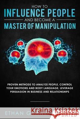 How to Influence People and Become A Master of Manipulation: Proven Methods to Analyze People, Control Your Emotions and Body Language, Leverage Persu Grant, Ethan 9781952083808