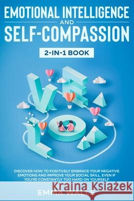 Emotional Intelligence and Self-Compassion 2-in-1 Book: Discover How to Positively Embrace Your Negative Emotions and Improve Your Social Skill, Even Emma Walls 9781952083938