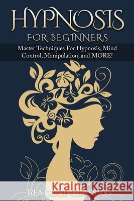 Hypnosis: e Complete Guide To Hypnosis for Beginners - Master Techniques for: Hypnosis, Mind Control, Manipulation and MORE Beatrice Crassus 9781952117169 Fighting Dreams Productions Inc