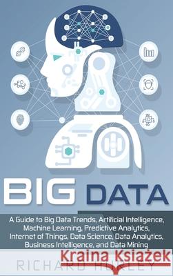 Big Data: A Guide to Big Data Trends, Artificial Intelligence, Machine Learning, Predictive Analytics, Internet of Things, Data Richard Hurley 9781952191138 Ationa Publications
