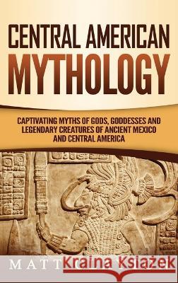 Central American Mythology: Captivating Myths of Gods, Goddesses, and Legendary Creatures of Ancient Mexico and Central America Matt Clayton 9781952191213 Refora Publications