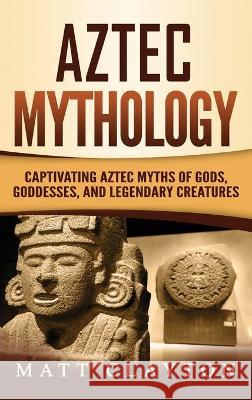 Aztec Mythology: Captivating Aztec Myths of Gods, Goddesses, and Legendary Creatures Matt Clayton 9781952191275 Refora Publications